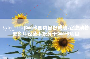 七台河5000米国内最好成绩-它激励着更多年轻选手投身于5000米项目