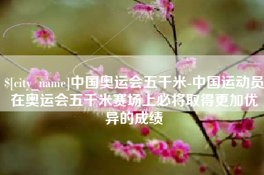 七台河中国奥运会五千米-中国运动员在奥运会五千米赛场上必将取得更加优异的成绩