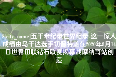 七台河五千米纪录世界纪录-这一惊人成绩由乌干达选手切普特盖在2020年8月14日世界田联钻石联赛揭幕战摩纳哥站创造