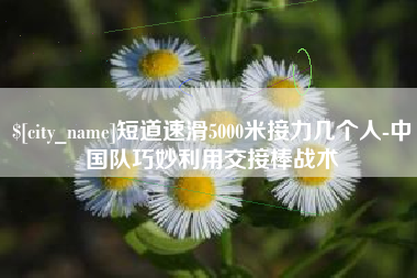 七台河短道速滑5000米接力几个人-中国队巧妙利用交接棒战术