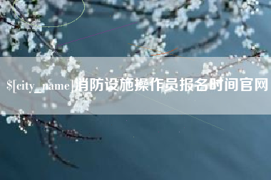七台河消防设施操作员报名时间官网