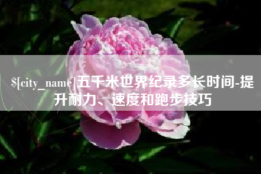 七台河五千米世界纪录多长时间-提升耐力、速度和跑步技巧