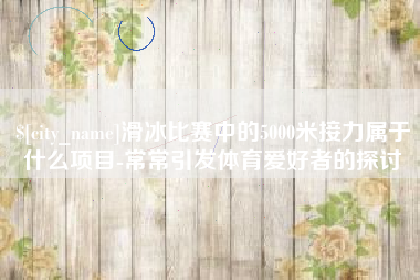 七台河滑冰比赛中的5000米接力属于什么项目-常常引发体育爱好者的探讨