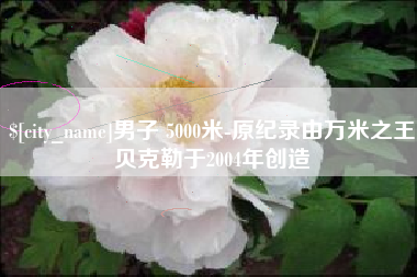 七台河男子 5000米-原纪录由万米之王贝克勒于2004年创造