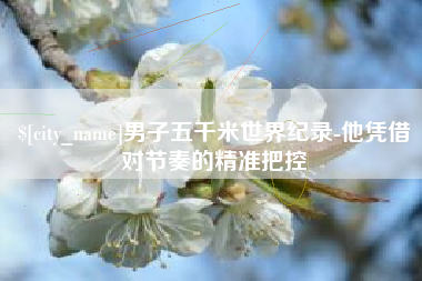 七台河男子五千米世界纪录-他凭借对节奏的精准把控