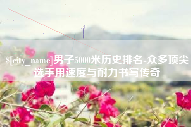 七台河男子5000米历史排名-众多顶尖选手用速度与耐力书写传奇
