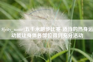 七台河五千米跑步比赛-适当的热身运动能让身体各部位得到充分活动